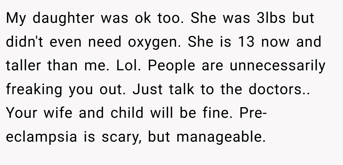 My daughter was ok too. She was 3lbs but didn't even need oxygen. She is 13 now and taller than me. Lol. People are unnecessarily freaking you out. Just talk to the doctors.. Your wife and child will be fine. Pre-eclampsia is scary, but manageable.