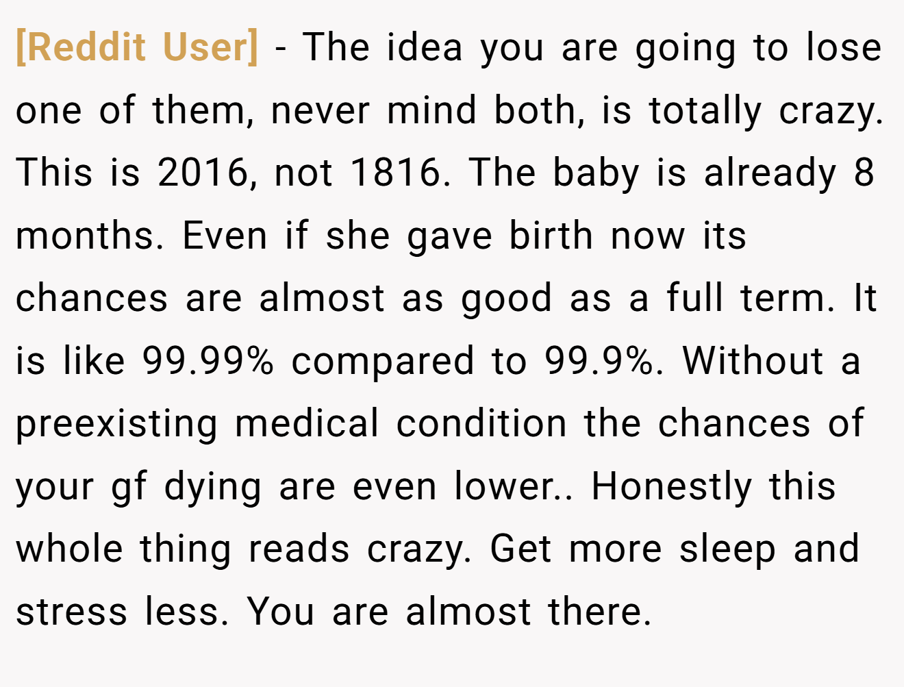 [Reddit User] − The idea you are going to lose one of them, never mind both, is totally crazy. This is 2016, not 1816. The baby is already 8 months. Even if she gave birth now its chances are almost as good as a full term. It is like 99.99% compared to 99.9%. Without a preexisting medical condition the chances of your gf dying are even lower.. Honestly this whole thing reads crazy. Get more sleep and stress less. You are almost there.