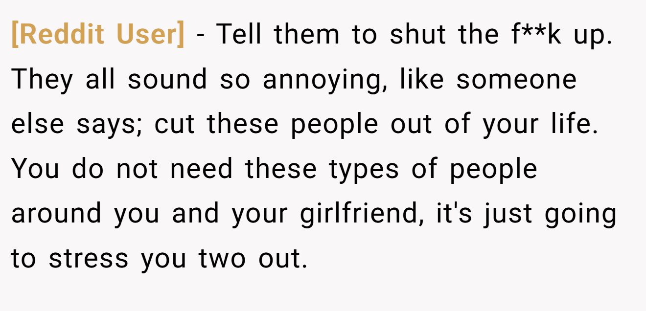 [Reddit User] − Tell them to shut the f**k up. They all sound so annoying, like someone else says; cut these people out of your life. You do not need these types of people around you and your girlfriend, it's just going to stress you two out.