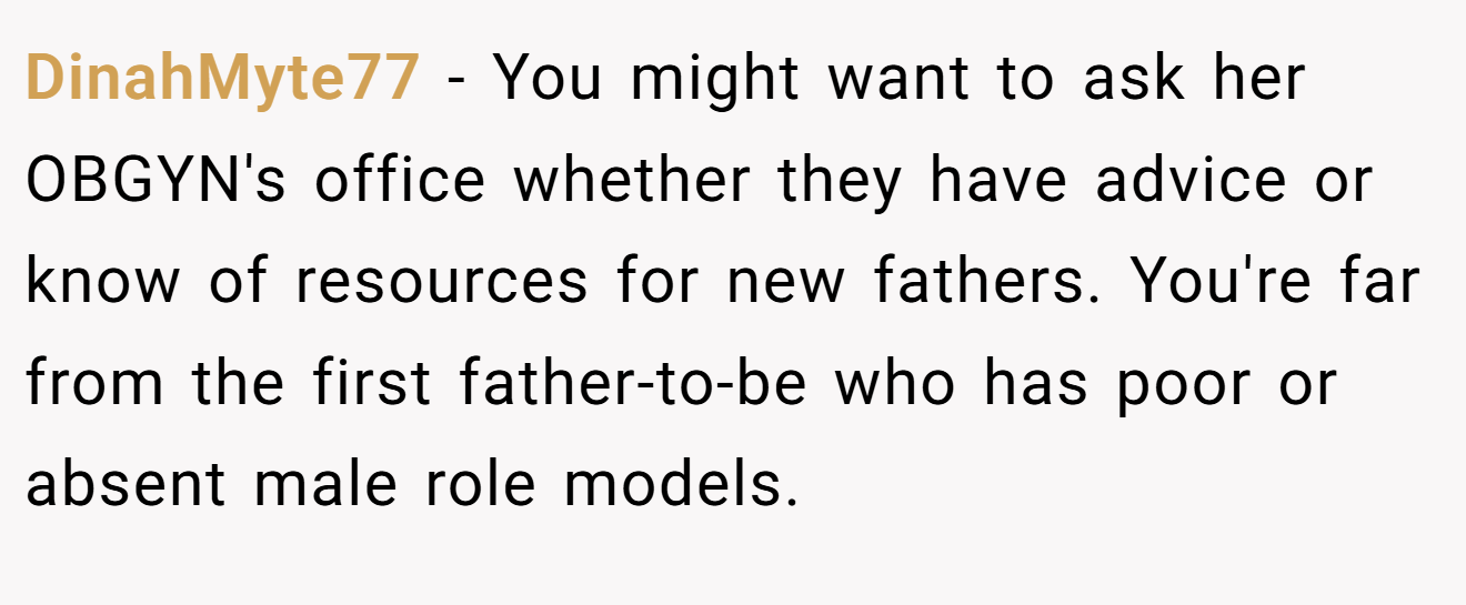 DinahMyte77 − You might want to ask her OBGYN's office whether they have advice or know of resources for new fathers. You're far from the first father-to-be who has poor or absent male role models.