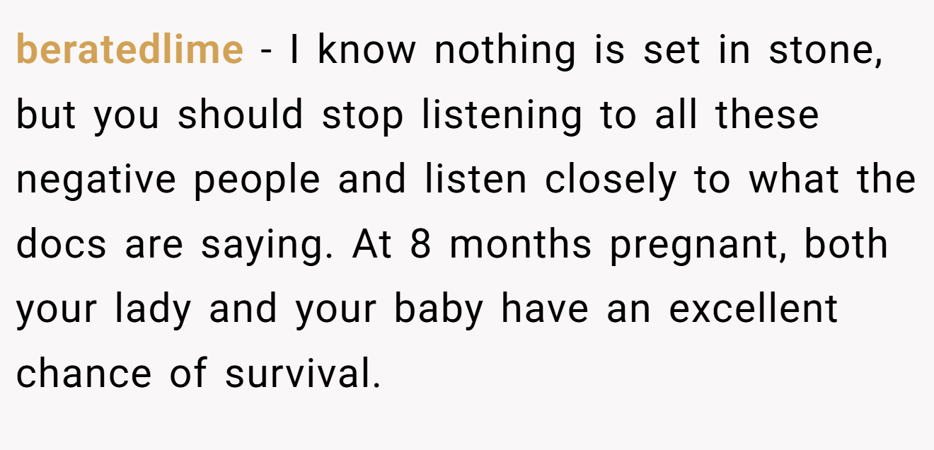 beratedlime − I know nothing is set in stone, but you should stop listening to all these negative people and listen closely to what the docs are saying. At 8 months pregnant, both your lady and your baby have an excellent chance of survival.
