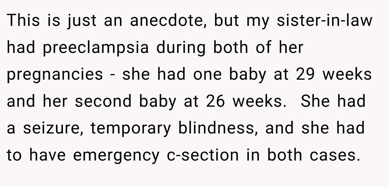 This is just an anecdote, but my sister-in-law had preeclampsia during both of her pregnancies - she had one baby at 29 weeks and her second baby at 26 weeks.  She had a seizure, temporary blindness, and she had to have emergency c-section in both cases.