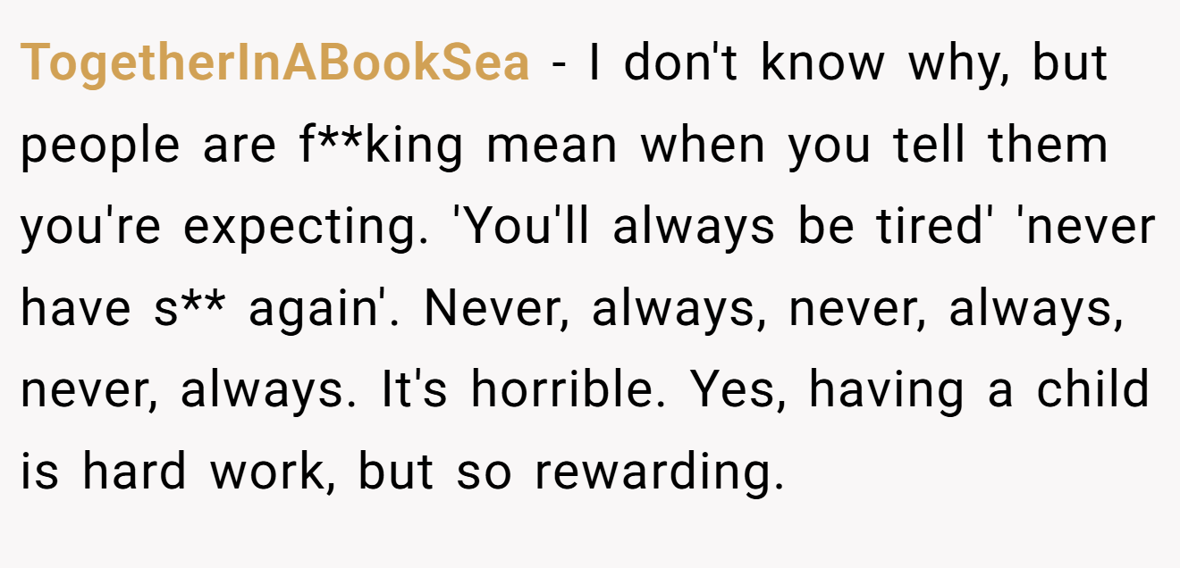 TogetherInABookSea − I don't know why, but people are f**king mean when you tell them you're expecting. 'You'll always be tired' 'never have s** again'. Never, always, never, always, never, always. It's horrible. Yes, having a child is hard work, but so rewarding.