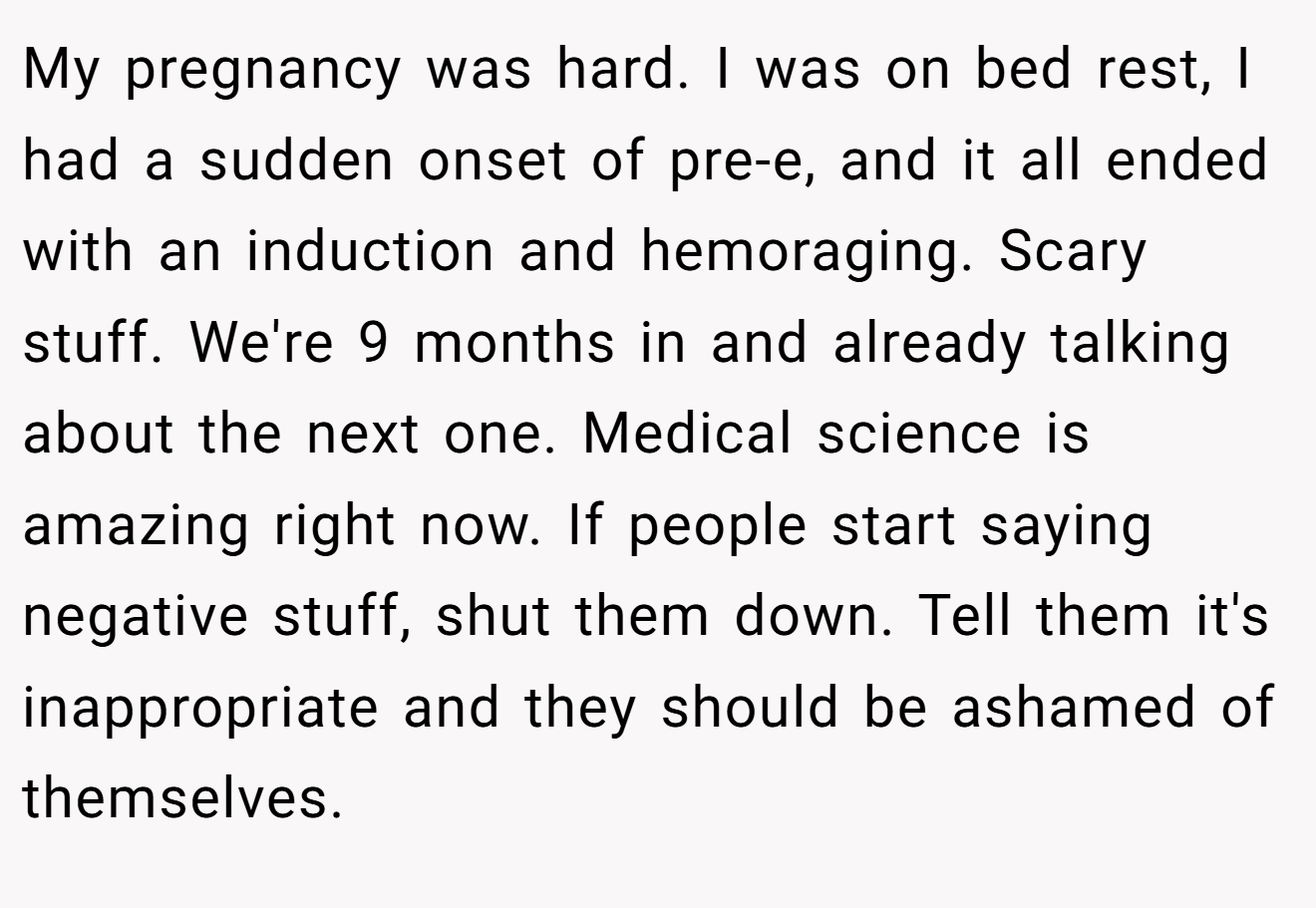 My pregnancy was hard. I was on bed rest, I had a sudden onset of pre-e, and it all ended with an induction and hemoraging. Scary stuff. We're 9 months in and already talking about the next one. Medical science is amazing right now. If people start saying negative stuff, shut them down. Tell them it's inappropriate and they should be ashamed of themselves.