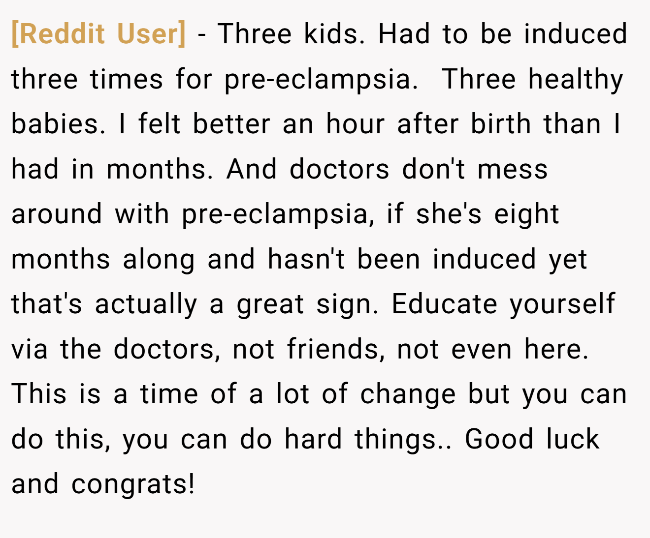 [Reddit User] − Three kids. Had to be induced three times for pre-eclampsia.  Three healthy babies. I felt better an hour after birth than I had in months. And doctors don't mess around with pre-eclampsia, if she's eight months along and hasn't been induced yet that's actually a great sign. Educate yourself via the doctors, not friends, not even here. This is a time of a lot of change but you can do this, you can do hard things.. Good luck and congrats!