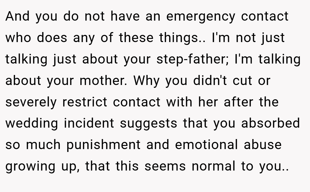 And you do not have an emergency contact who does any of these things.. I'm not just talking just about your step-father; I'm talking about your mother. Why you didn't cut or severely restrict contact with her after the wedding incident suggests that you absorbed so much punishment and emotional abuse growing up, that this seems normal to you..