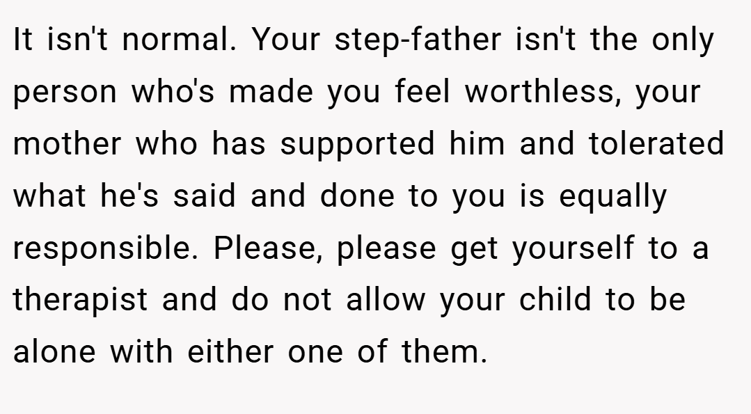 It isn't normal. Your step-father isn't the only person who's made you feel worthless, your mother who has supported him and tolerated what he's said and done to you is equally responsible. Please, please get yourself to a therapist and do not allow your child to be alone with either one of them.