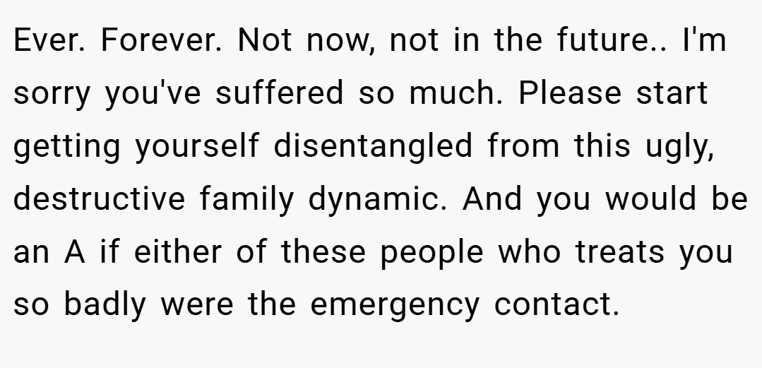 Ever. Forever. Not now, not in the future.. I'm sorry you've suffered so much. Please start getting yourself disentangled from this ugly, destructive family dynamic. And you would be an A if either of these people who treats you so badly were the emergency contact.