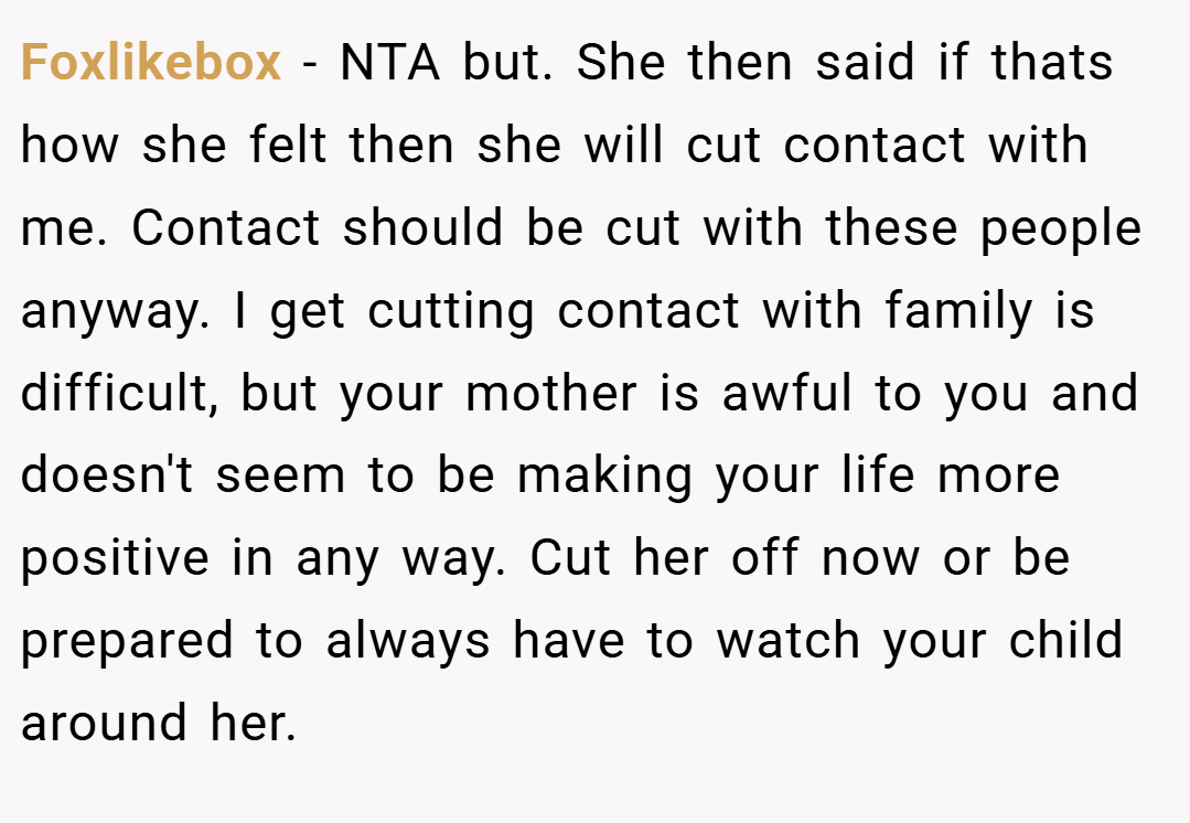Foxlikebox − NTA but. She then said if thats how she felt then she will cut contact with me. Contact should be cut with these people anyway. I get cutting contact with family is difficult, but your mother is awful to you and doesn't seem to be making your life more positive in any way. Cut her off now or be prepared to always have to watch your child around her.
