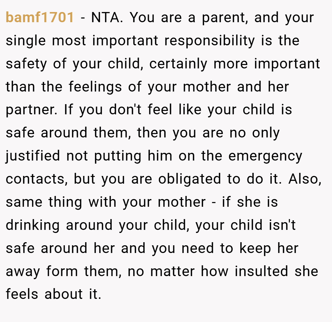 bamf1701 − NTA. You are a parent, and your single most important responsibility is the safety of your child, certainly more important than the feelings of your mother and her partner. If you don't feel like your child is safe around them, then you are no only justified not putting him on the emergency contacts, but you are obligated to do it. Also, same thing with your mother - if she is drinking around your child, your child isn't safe around her and you need to keep her away form them, no matter how insulted she feels about it.