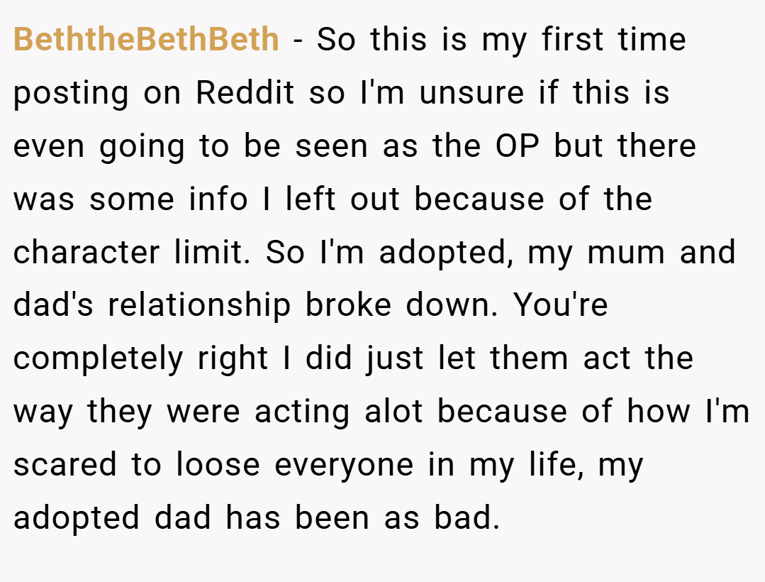 BeththeBethBeth − So this is my first time posting on Reddit so I'm unsure if this is even going to be seen as the OP but there was some info I left out because of the character limit. So I'm adopted, my mum and dad's relationship broke down. You're completely right I did just let them act the way they were acting alot because of how I'm scared to loose everyone in my life, my adopted dad has been as bad.