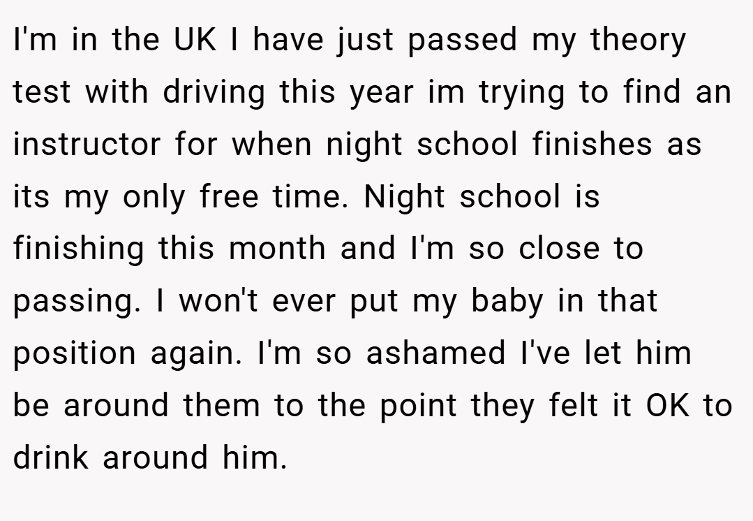 I'm in the UK I have just passed my theory test with driving this year im trying to find an instructor for when night school finishes as its my only free time. Night school is finishing this month and I'm so close to passing. I won't ever put my baby in that position again. I'm so ashamed I've let him be around them to the point they felt it OK to drink around him.