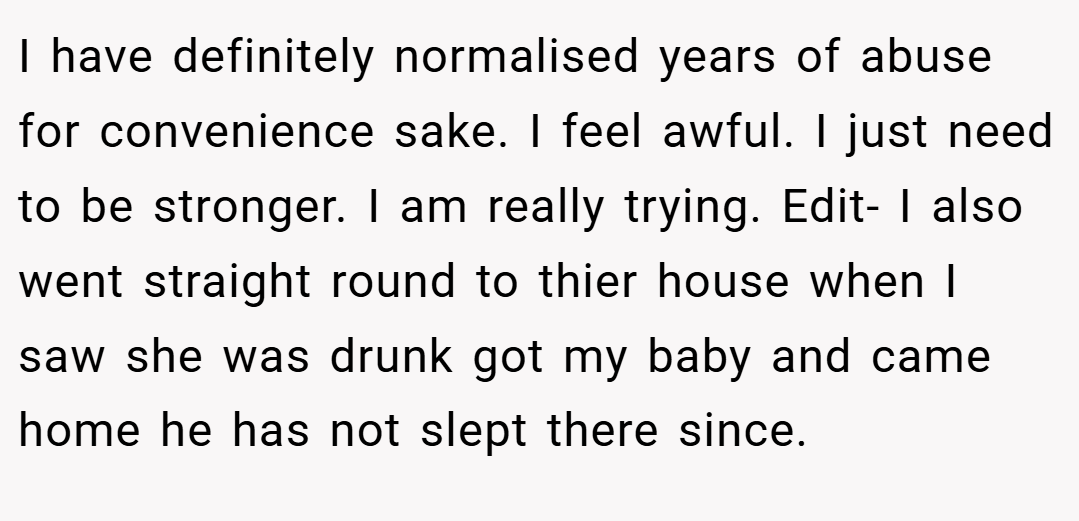 I have definitely normalised years of abuse for convenience sake. I feel awful. I just need to be stronger. I am really trying. Edit- I also went straight round to thier house when I saw she was drunk got my baby and came home he has not slept there since.