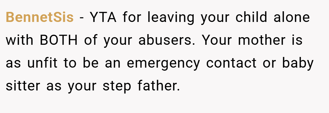 BennetSis − YTA for leaving your child alone with BOTH of your abusers. Your mother is as unfit to be an emergency contact or baby sitter as your step father.