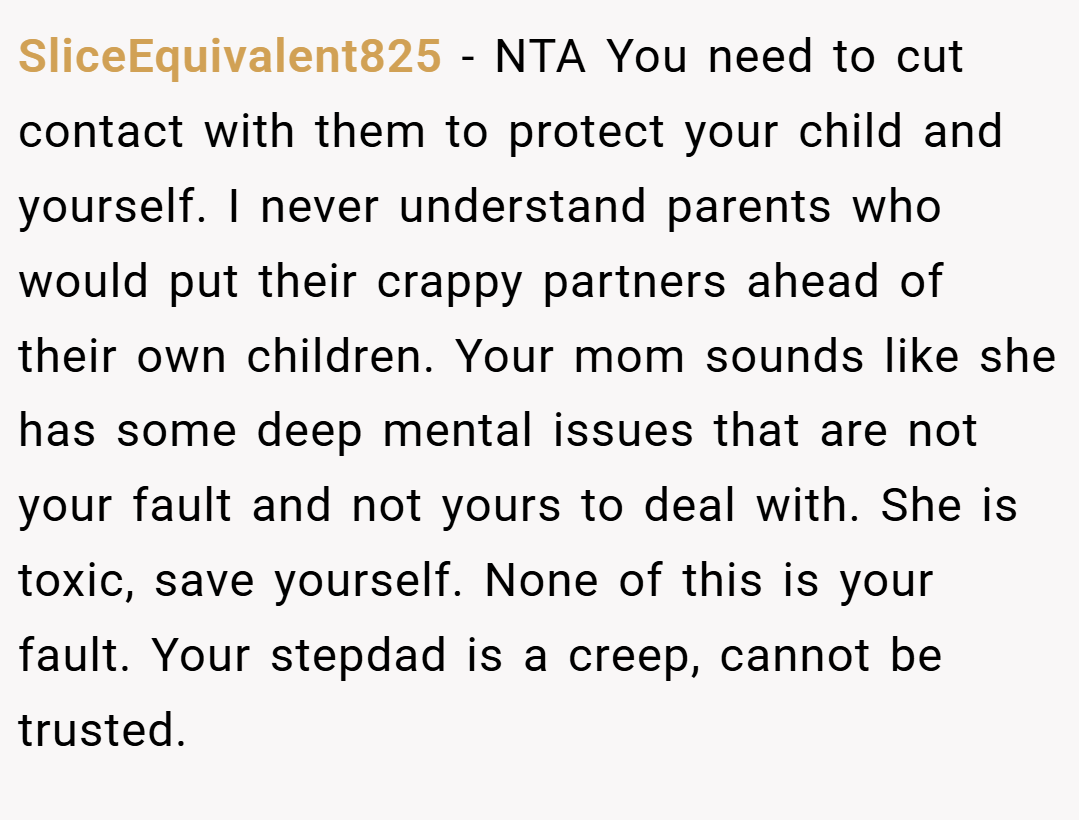 SliceEquivalent825 − NTA You need to cut contact with them to protect your child and yourself. I never understand parents who would put their crappy partners ahead of their own children. Your mom sounds like she has some deep mental issues that are not your fault and not yours to deal with. She is toxic, save yourself. None of this is your fault. Your stepdad is a creep, cannot be trusted.