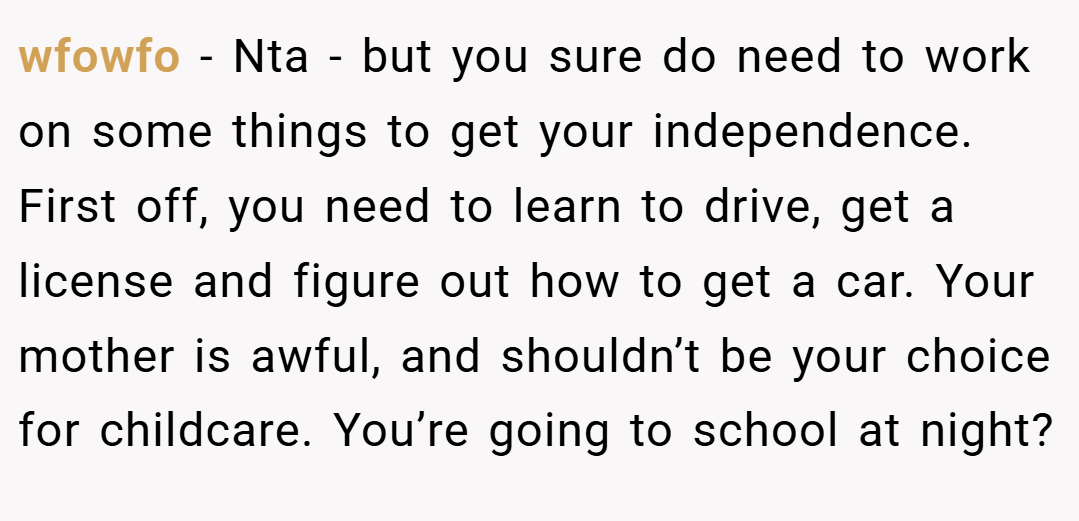 wfowfo − Nta - but you sure do need to work on some things to get your independence. First off, you need to learn to drive, get a license and figure out how to get a car. Your mother is awful, and shouldn’t be your choice for childcare. You’re going to school at night?