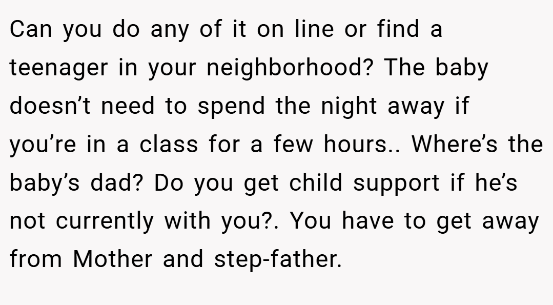 Can you do any of it on line or find a teenager in your neighborhood? The baby doesn’t need to spend the night away if you’re in a class for a few hours.. Where’s the baby’s dad? Do you get child support if he’s not currently with you?. You have to get away from Mother and step-father.