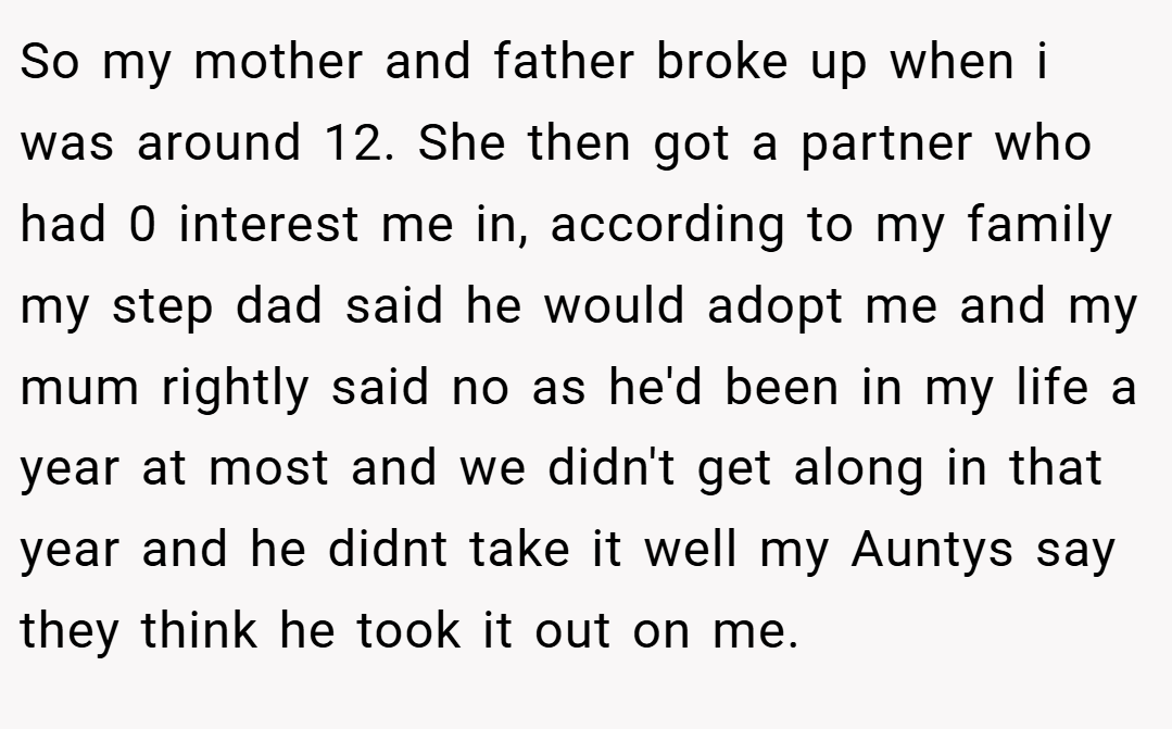 So my mother and father broke up when i was around 12. She then got a partner who had 0 interest me in, according to my family my step dad said he would adopt me and my mum rightly said no as he'd been in my life a year at most and we didn't get along in that year and he didnt take it well my Auntys say they think he took it out on me.