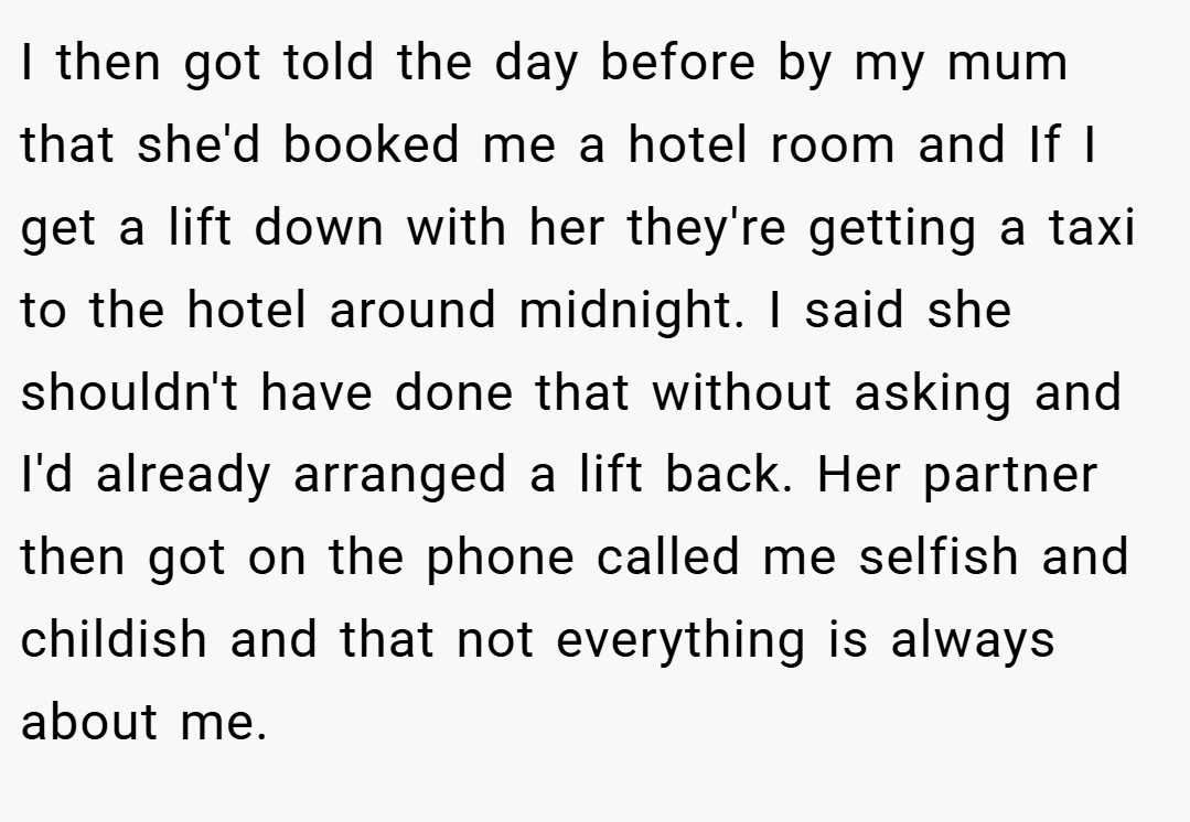 I then got told the day before by my mum that she'd booked me a hotel room and If I get a lift down with her they're getting a taxi to the hotel around midnight. I said she shouldn't have done that without asking and I'd already arranged a lift back. Her partner then got on the phone called me selfish and childish and that not everything is always about me.