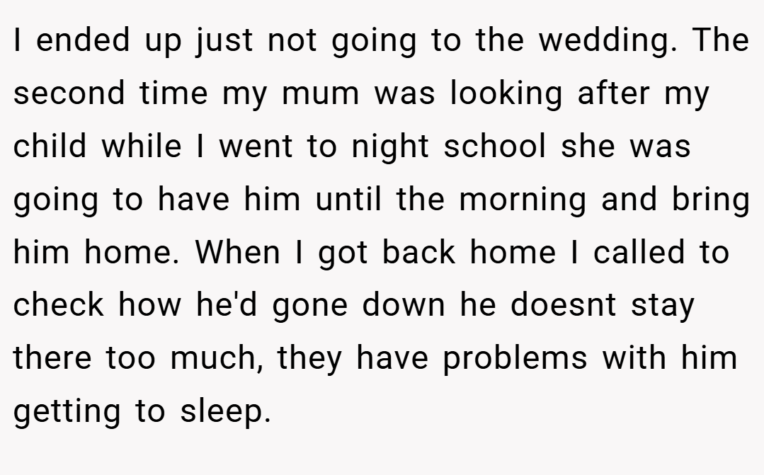 I ended up just not going to the wedding. The second time my mum was looking after my child while I went to night school she was going to have him until the morning and bring him home. When I got back home I called to check how he'd gone down he doesnt stay there too much, they have problems with him getting to sleep.