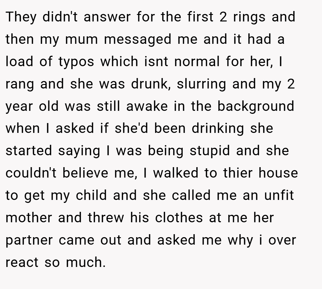 They didn't answer for the first 2 rings and then my mum messaged me and it had a load of typos which isnt normal for her, I rang and she was drunk, slurring and my 2 year old was still awake in the background when I asked if she'd been drinking she started saying I was being stupid and she couldn't believe me, I walked to thier house to get my child and she called me an unfit mother and threw his clothes at me her partner came out and asked me why i over react so much.
