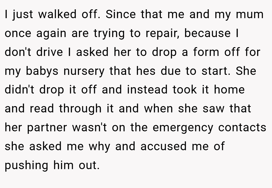 I just walked off. Since that me and my mum once again are trying to repair, because I don't drive I asked her to drop a form off for my babys nursery that hes due to start. She didn't drop it off and instead took it home and read through it and when she saw that her partner wasn't on the emergency contacts she asked me why and accused me of pushing him out.