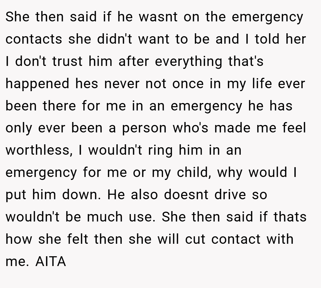 She then said if he wasnt on the emergency contacts she didn't want to be and I told her I don't trust him after everything that's happened hes never not once in my life ever been there for me in an emergency he has only ever been a person who's made me feel worthless, I wouldn't ring him in an emergency for me or my child, why would I put him down. He also doesnt drive so wouldn't be much use. She then said if thats how she felt then she will cut contact with me. AITA