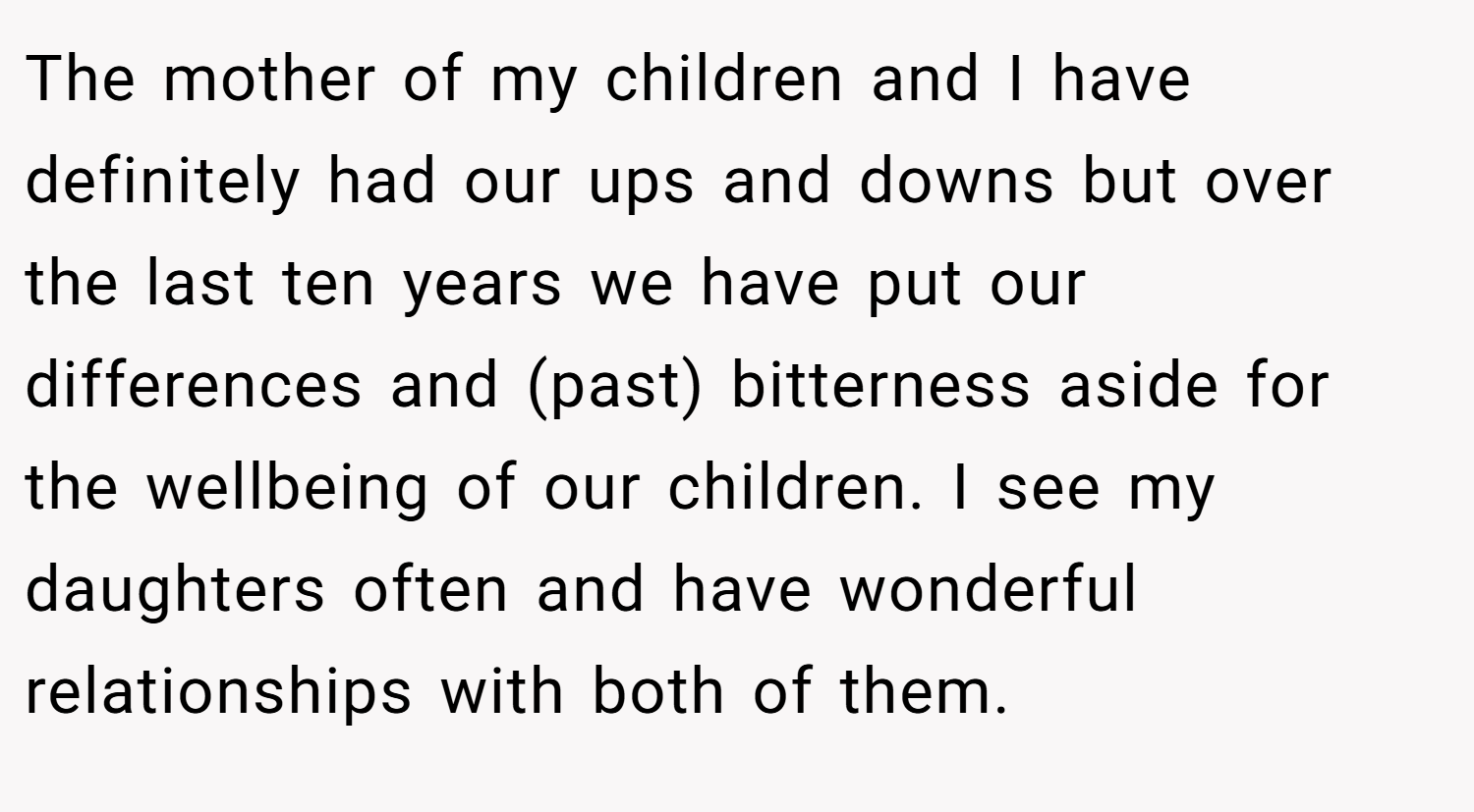 The mother of my children and I have definitely had our ups and downs but over the last ten years we have put our differences and (past) bitterness aside for the wellbeing of our children. I see my daughters often and have wonderful relationships with both of them.