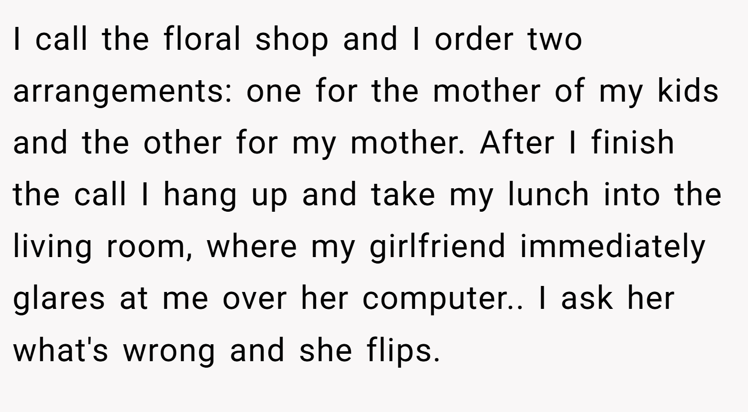 I call the floral shop and I order two arrangements: one for the mother of my kids and the other for my mother. After I finish the call I hang up and take my lunch into the living room, where my girlfriend immediately glares at me over her computer.. I ask her what's wrong and she flips.