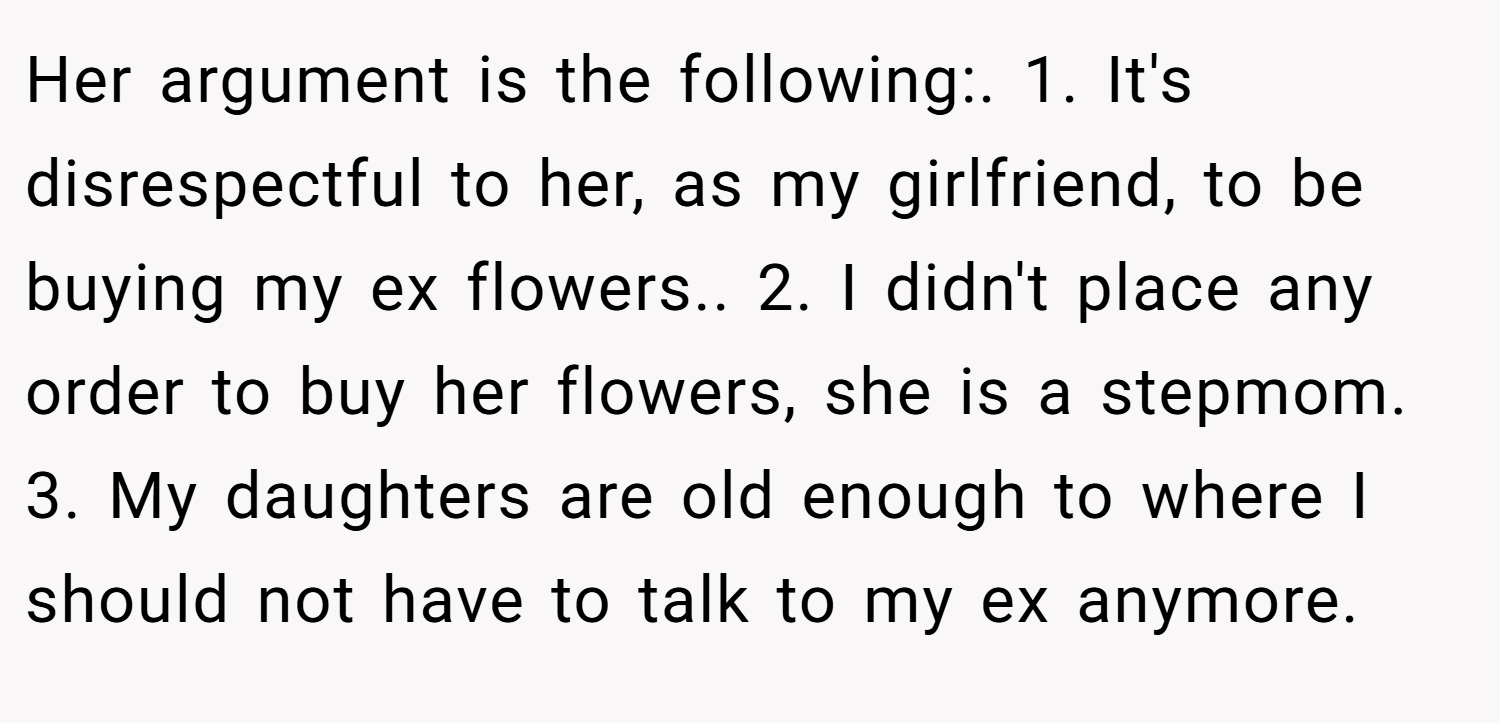 Her argument is the following:. 1. It's disrespectful to her, as my girlfriend, to be buying my ex flowers.. 2. I didn't place any order to buy her flowers, she is a stepmom. 3. My daughters are old enough to where I should not have to talk to my ex anymore.