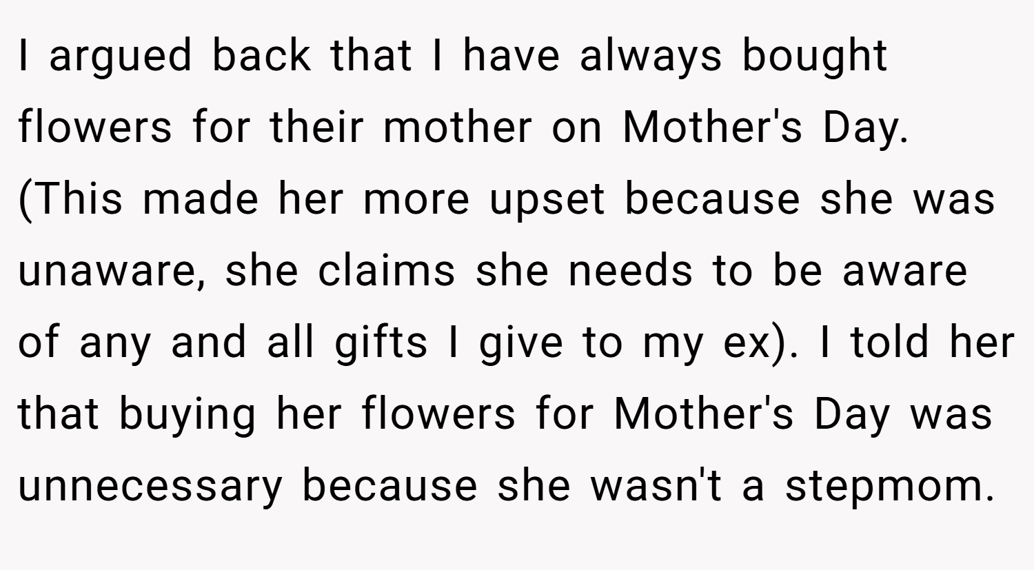 I argued back that I have always bought flowers for their mother on Mother's Day. (This made her more upset because she was unaware, she claims she needs to be aware of any and all gifts I give to my ex). I told her that buying her flowers for Mother's Day was unnecessary because she wasn't a stepmom.