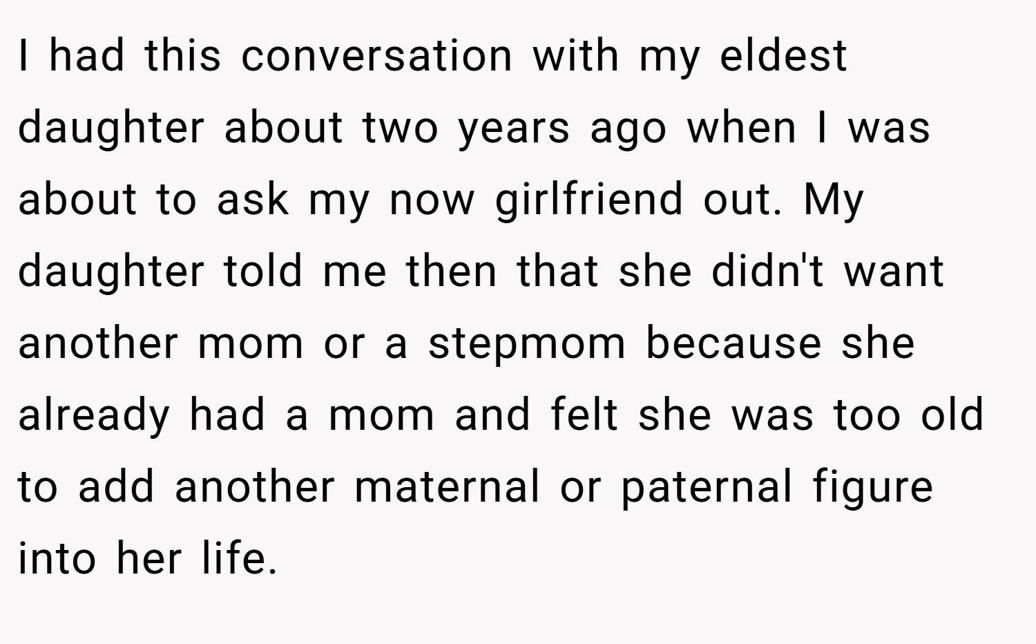 I had this conversation with my eldest daughter about two years ago when I was about to ask my now girlfriend out. My daughter told me then that she didn't want another mom or a stepmom because she already had a mom and felt she was too old to add another maternal or paternal figure into her life.