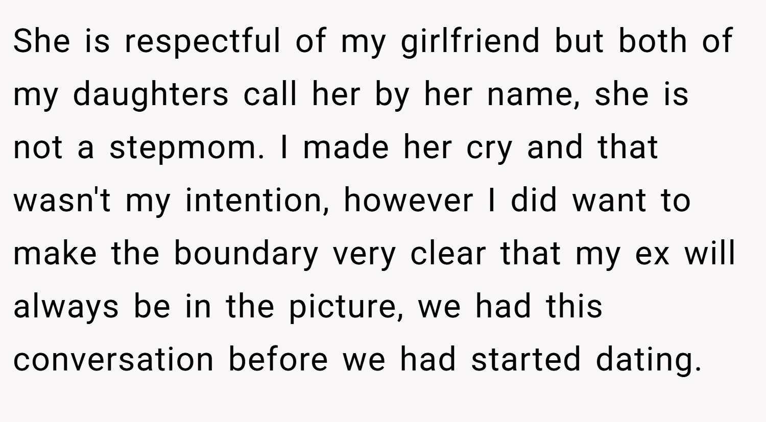 She is respectful of my girlfriend but both of my daughters call her by her name, she is not a stepmom. I made her cry and that wasn't my intention, however I did want to make the boundary very clear that my ex will always be in the picture, we had this conversation before we had started dating.