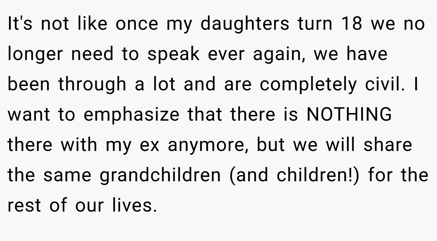 It's not like once my daughters turn 18 we no longer need to speak ever again, we have been through a lot and are completely civil. I want to emphasize that there is NOTHING there with my ex anymore, but we will share the same grandchildren (and children!) for the rest of our lives.