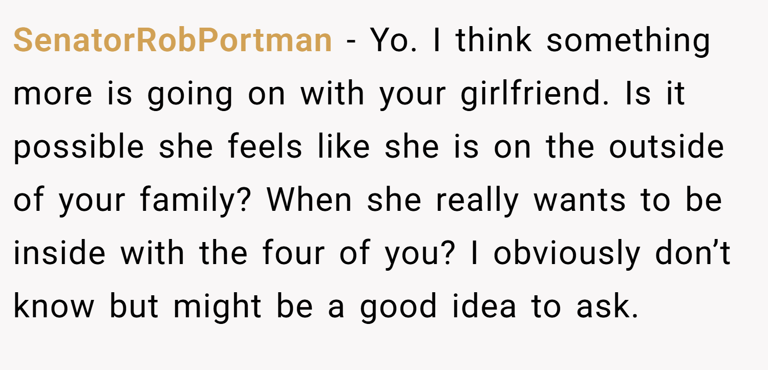 SenatorRobPortman − Yo. I think something more is going on with your girlfriend. Is it possible she feels like she is on the outside of your family? When she really wants to be inside with the four of you? I obviously don’t know but might be a good idea to ask.