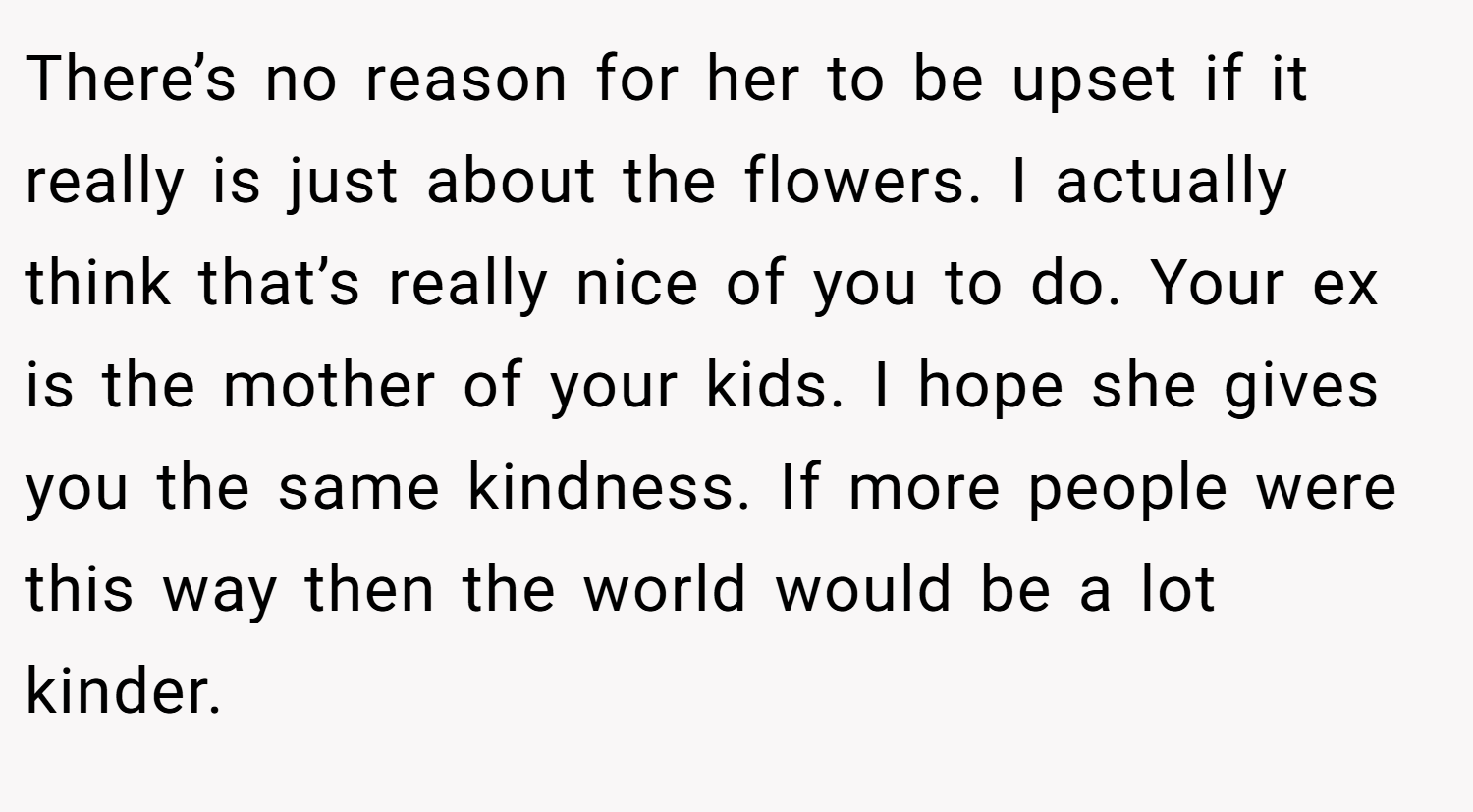There’s no reason for her to be upset if it really is just about the flowers. I actually think that’s really nice of you to do. Your ex is the mother of your kids. I hope she gives you the same kindness. If more people were this way then the world would be a lot kinder. 