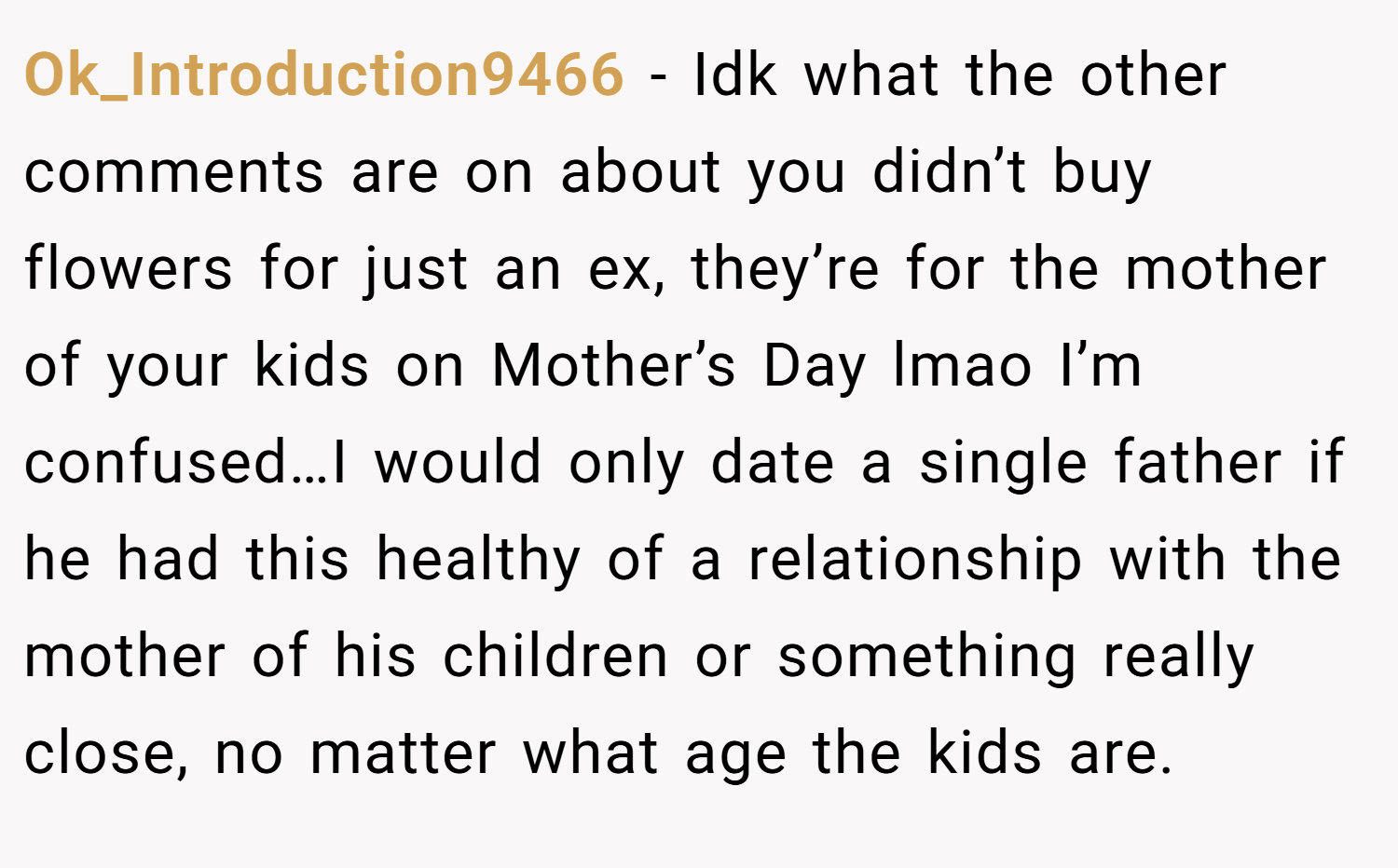 Ok_Introduction9466 − Idk what the other comments are on about you didn’t buy flowers for just an ex, they’re for the mother of your kids on Mother’s Day lmao I’m confused…I would only date a single father if he had this healthy of a relationship with the mother of his children or something really close, no matter what age the kids are.