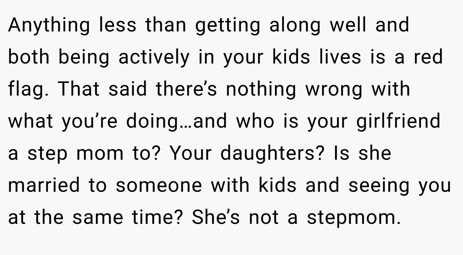 Anything less than getting along well and both being actively in your kids lives is a red flag. That said there’s nothing wrong with what you’re doing…and who is your girlfriend a step mom to? Your daughters? Is she married to someone with kids and seeing you at the same time? She’s not a stepmom.