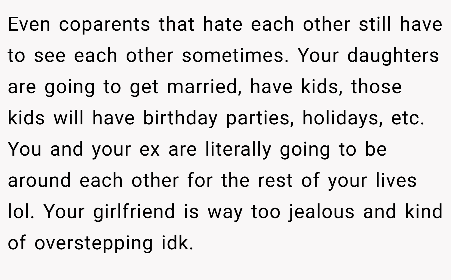 Even coparents that hate each other still have to see each other sometimes. Your daughters are going to get married, have kids, those kids will have birthday parties, holidays, etc. You and your ex are literally going to be around each other for the rest of your lives lol. Your girlfriend is way too jealous and kind of overstepping idk.