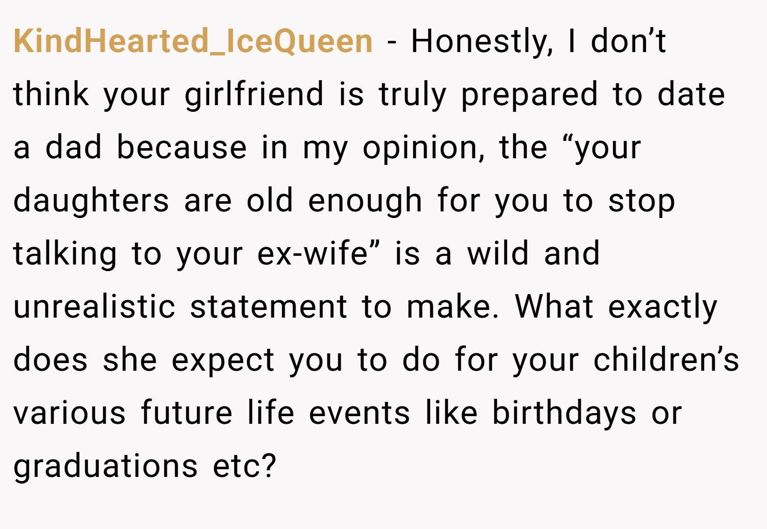 KindHearted_IceQueen − Honestly, I don’t think your girlfriend is truly prepared to date a dad because in my opinion, the “your daughters are old enough for you to stop talking to your ex-wife” is a wild and unrealistic statement to make. What exactly does she expect you to do for your children’s various future life events like birthdays or graduations etc?