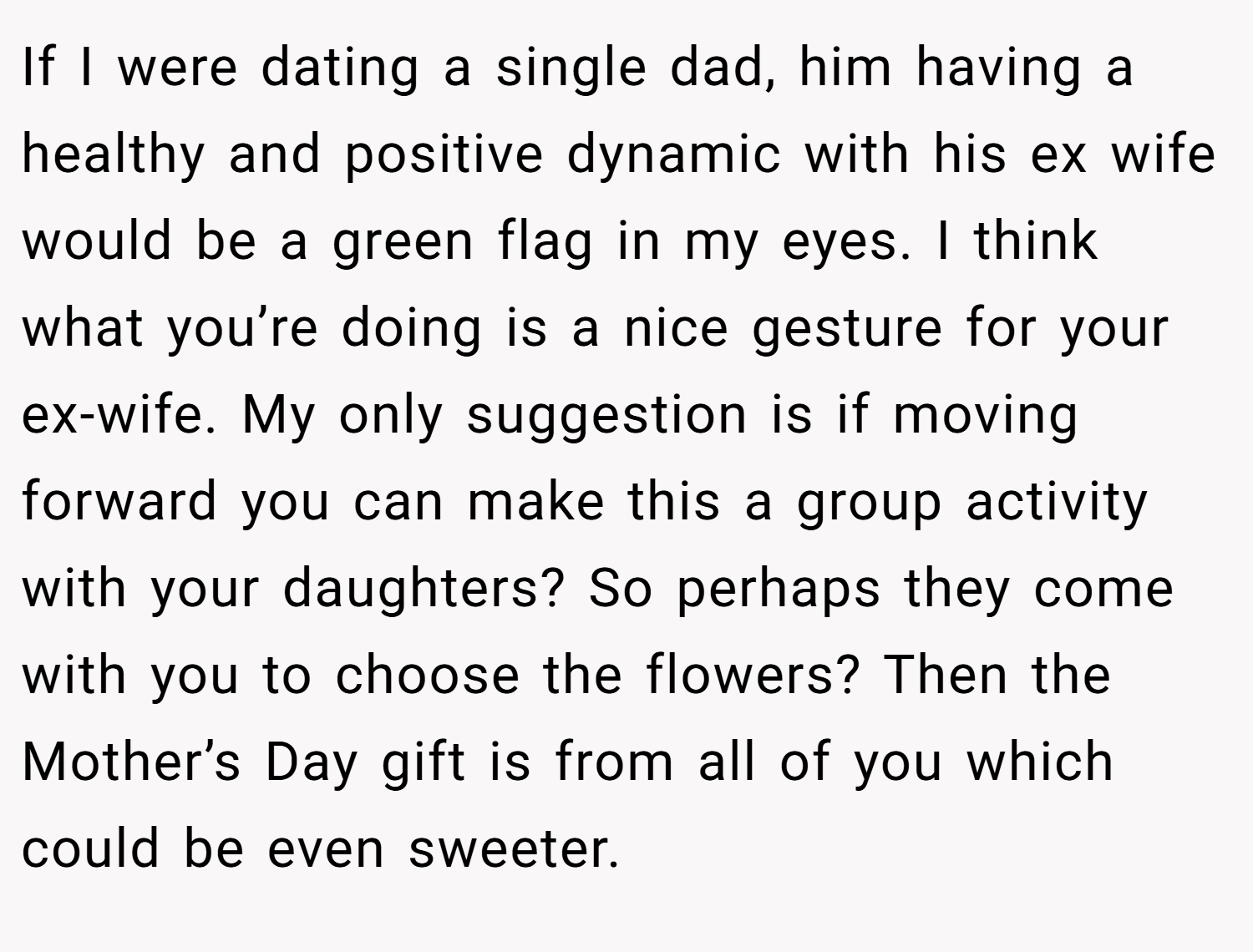 If I were dating a single dad, him having a healthy and positive dynamic with his ex wife would be a green flag in my eyes. I think what you’re doing is a nice gesture for your ex-wife. My only suggestion is if moving forward you can make this a group activity with your daughters? So perhaps they come with you to choose the flowers? Then the Mother’s Day gift is from all of you which could be even sweeter.