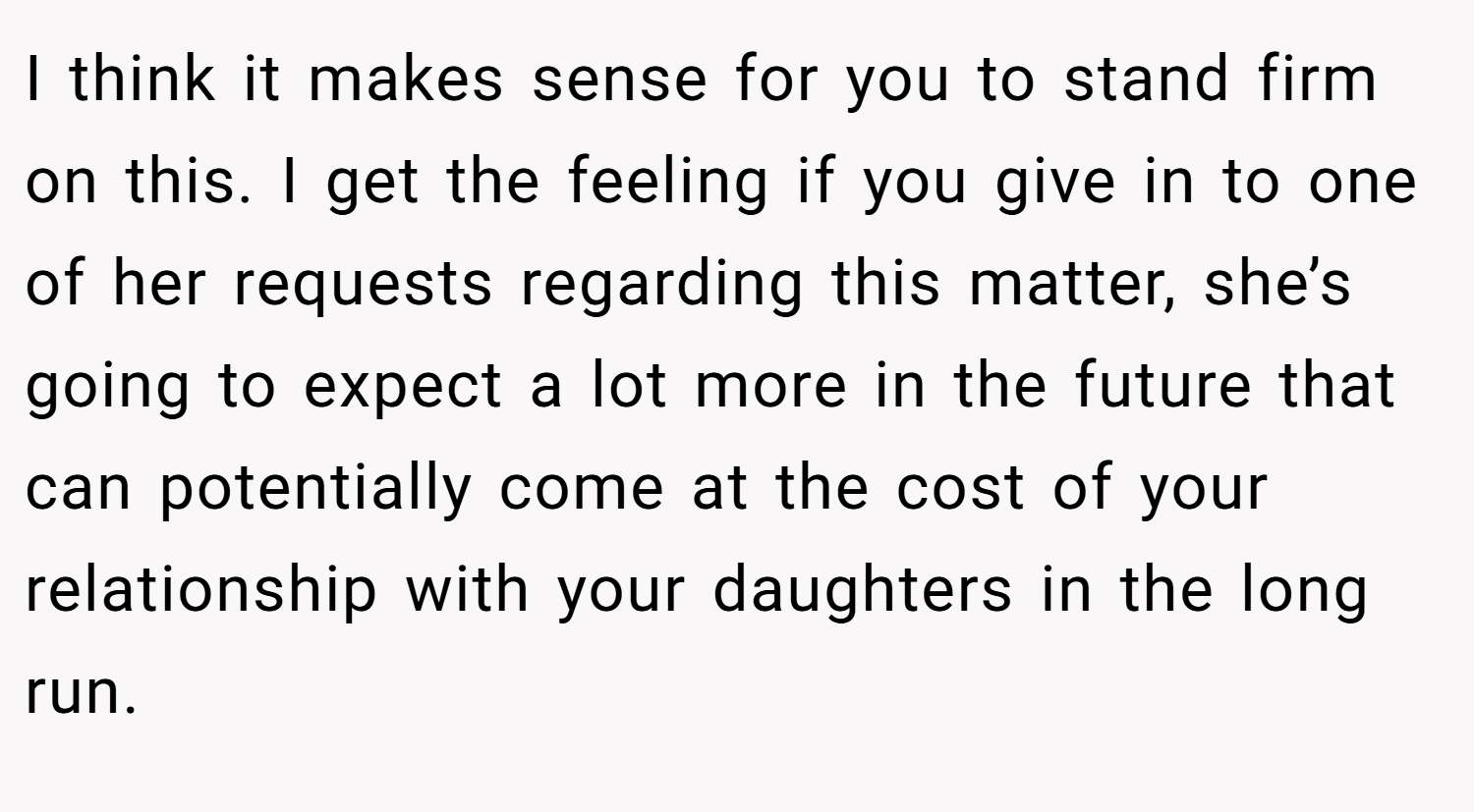 I think it makes sense for you to stand firm on this. I get the feeling if you give in to one of her requests regarding this matter, she’s going to expect a lot more in the future that can potentially come at the cost of your relationship with your daughters in the long run.