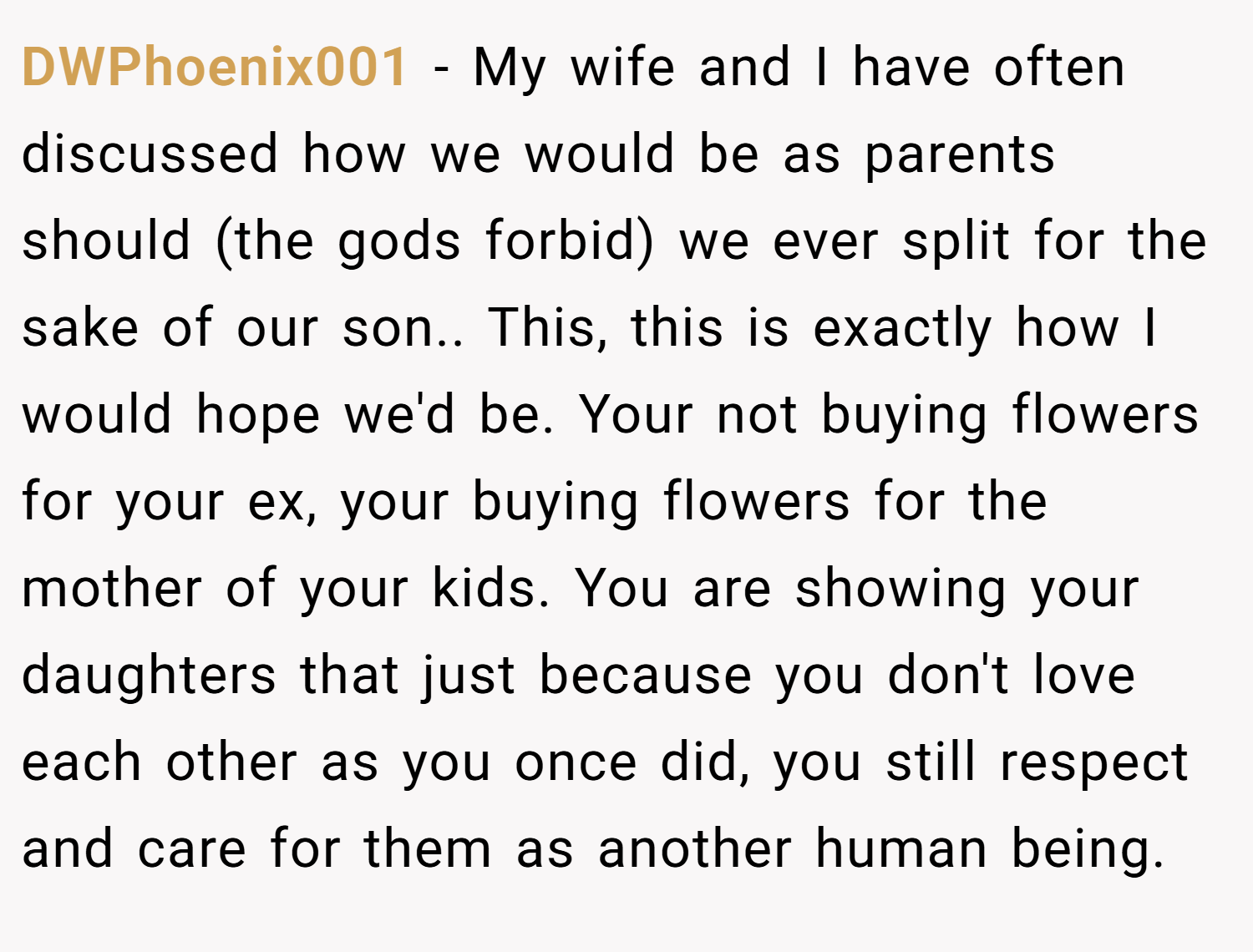 DWPhoenix001 − My wife and I have often discussed how we would be as parents should (the gods forbid) we ever split for the sake of our son.. This, this is exactly how I would hope we'd be. Your not buying flowers for your ex, your buying flowers for the mother of your kids. You are showing your daughters that just because you don't love each other as you once did, you still respect and care for them as another human being.