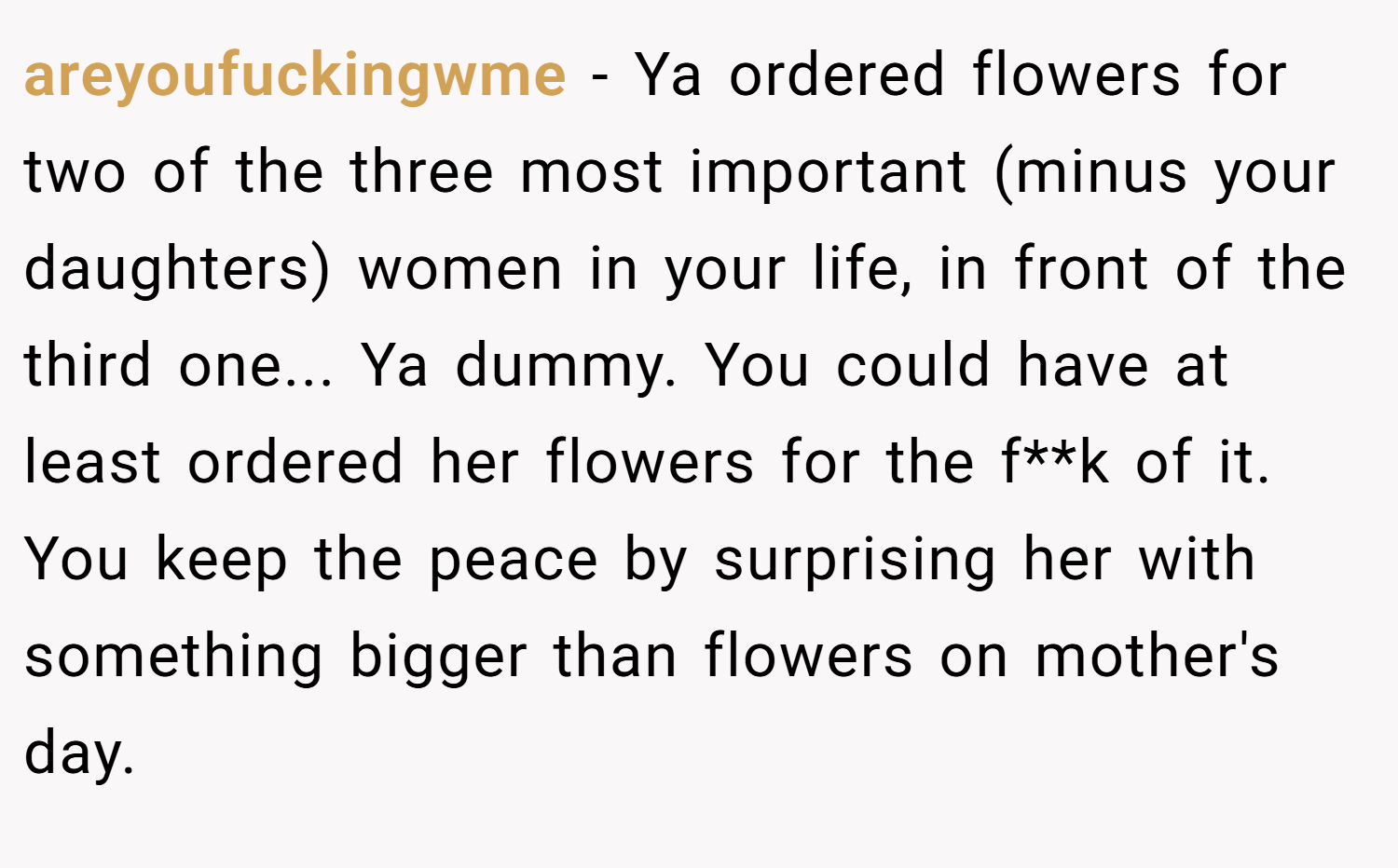 areyoufuckingwme − Ya ordered flowers for two of the three most important (minus your daughters) women in your life, in front of the third one... Ya dummy. You could have at least ordered her flowers for the f**k of it. You keep the peace by surprising her with something bigger than flowers on mother's day.