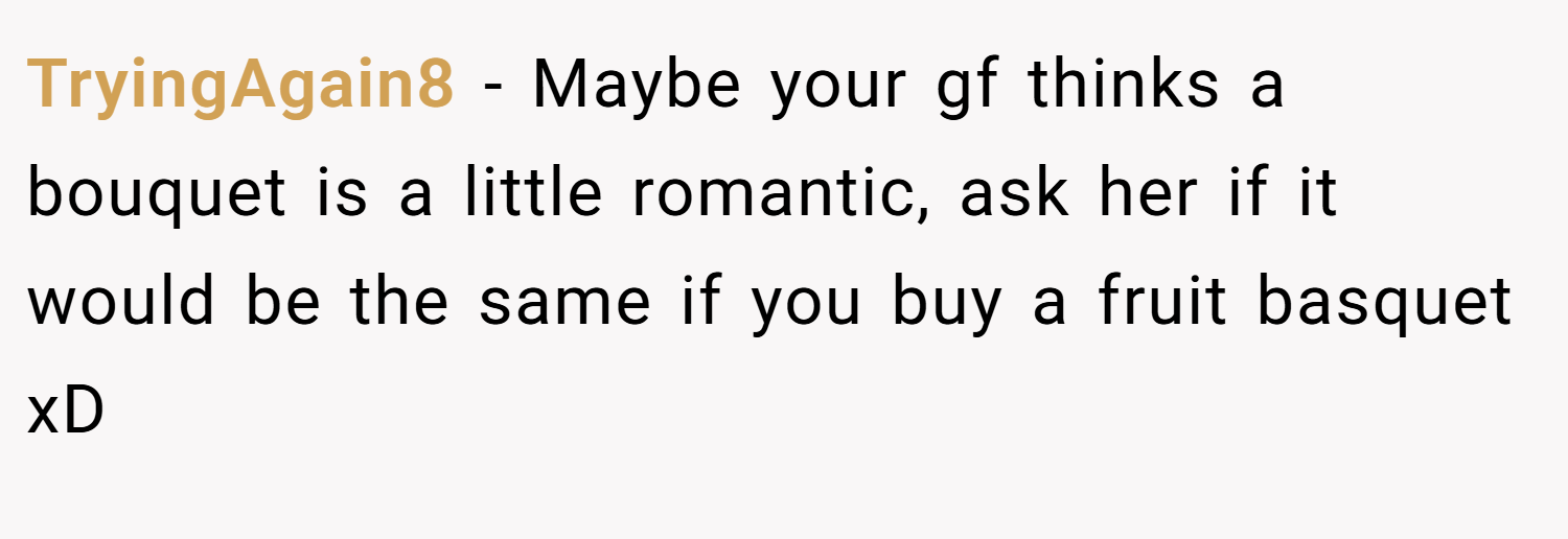TryingAgain8 − Maybe your gf thinks a bouquet is a little romantic, ask her if it would be the same if you buy a fruit basquet xD