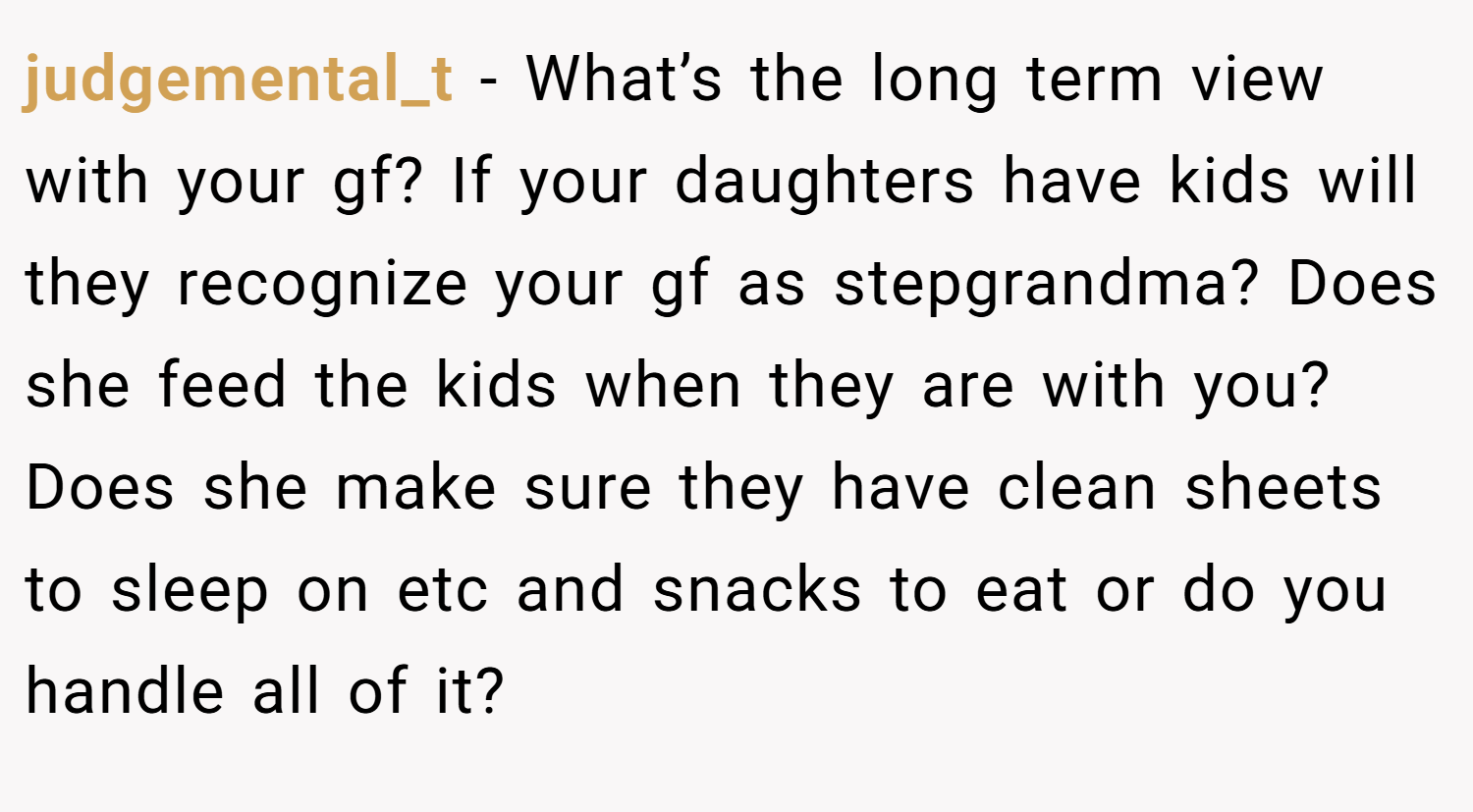 judgemental_t − What’s the long term view with your gf? If your daughters have kids will they recognize your gf as stepgrandma? Does she feed the kids when they are with you? Does she make sure they have clean sheets to sleep on etc and snacks to eat or do you handle all of it?