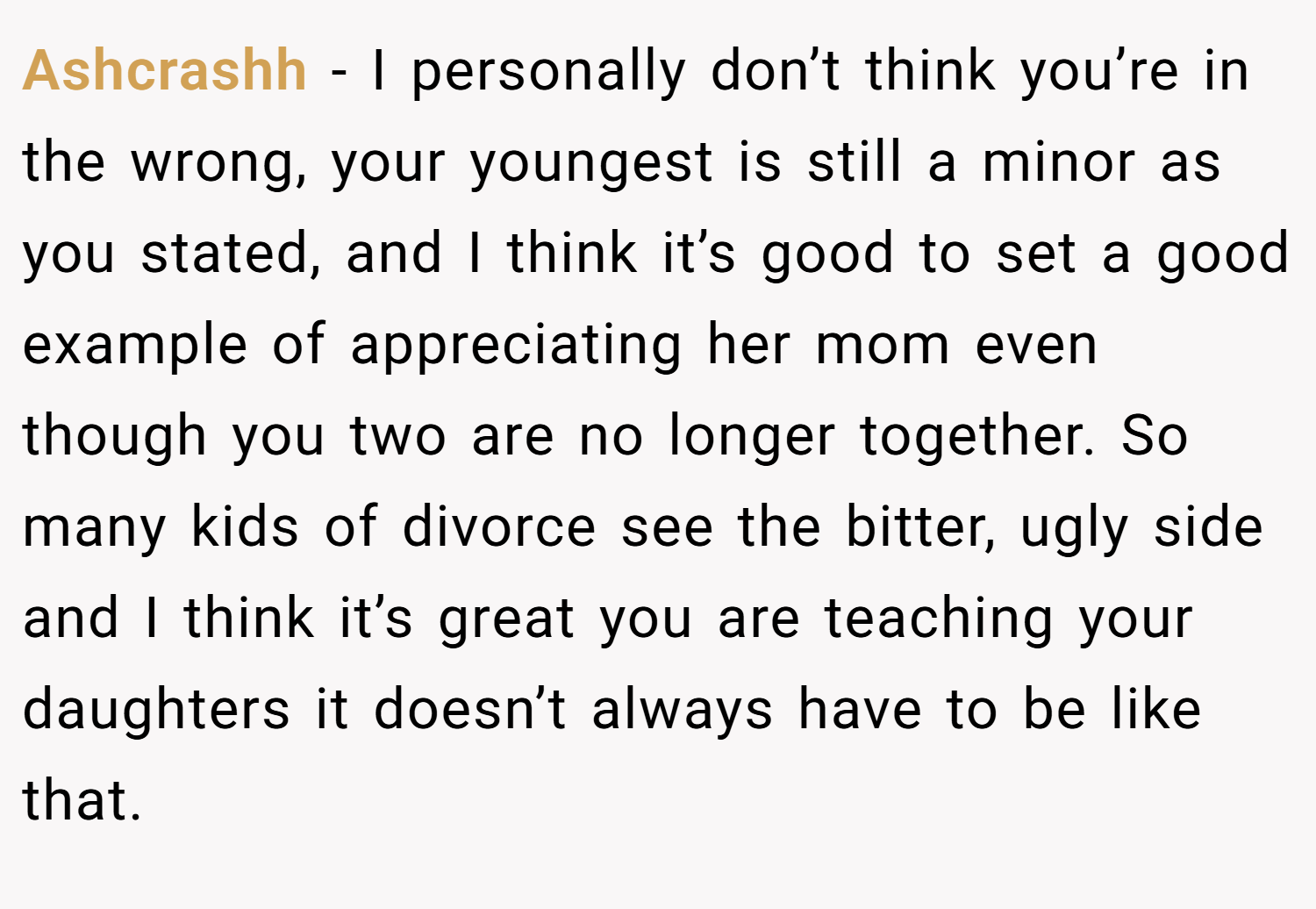 Ashcrashh − I personally don’t think you’re in the wrong, your youngest is still a minor as you stated, and I think it’s good to set a good example of appreciating her mom even though you two are no longer together. So many kids of divorce see the bitter, ugly side and I think it’s great you are teaching your daughters it doesn’t always have to be like that.