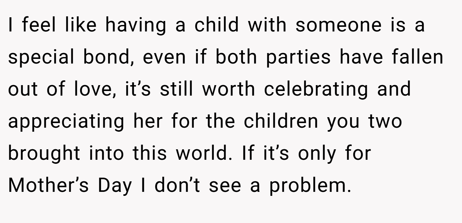 I feel like having a child with someone is a special bond, even if both parties have fallen out of love, it’s still worth celebrating and appreciating her for the children you two brought into this world. If it’s only for Mother’s Day I don’t see a problem.