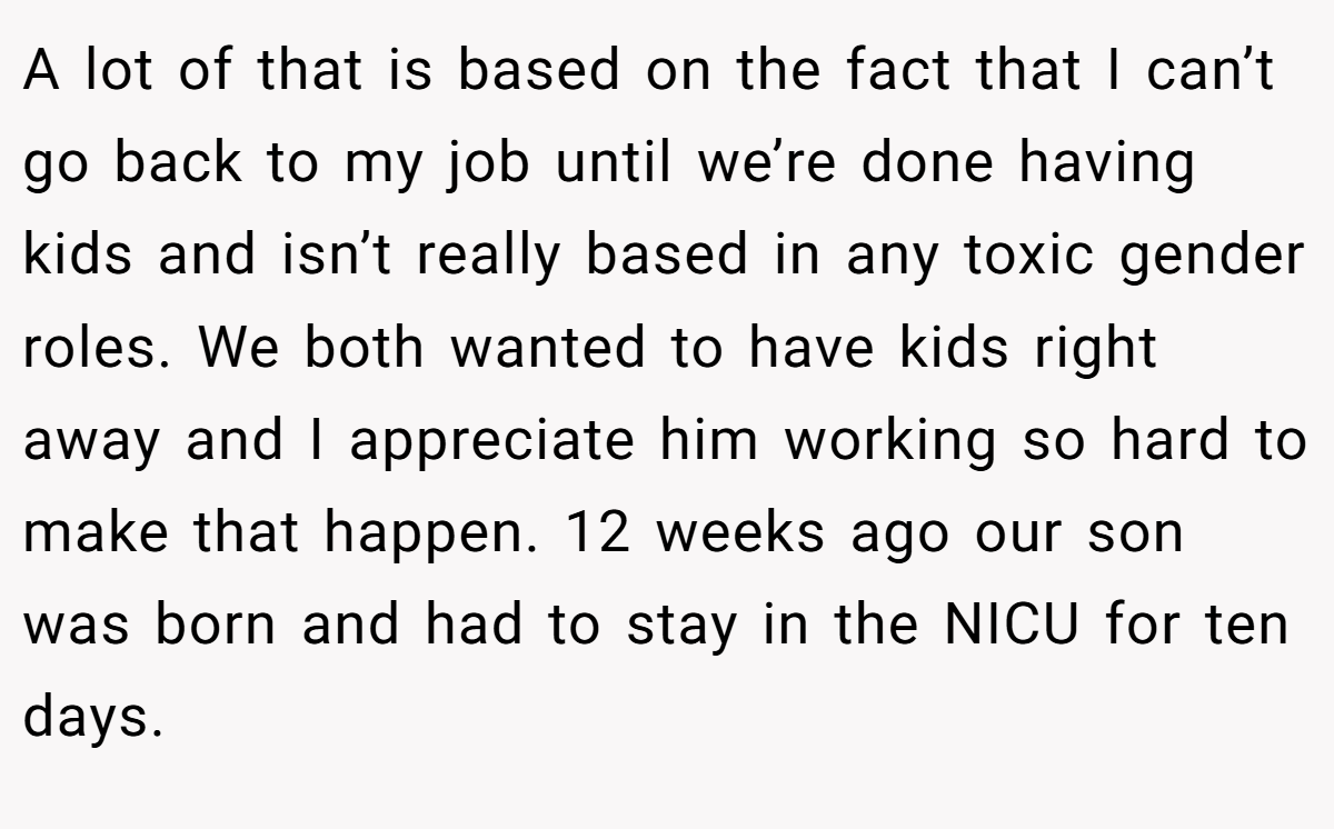 A lot of that is based on the fact that I can’t go back to my job until we’re done having kids and isn’t really based in any toxic gender roles. We both wanted to have kids right away and I appreciate him working so hard to make that happen. 12 weeks ago our son was born and had to stay in the NICU for ten days.