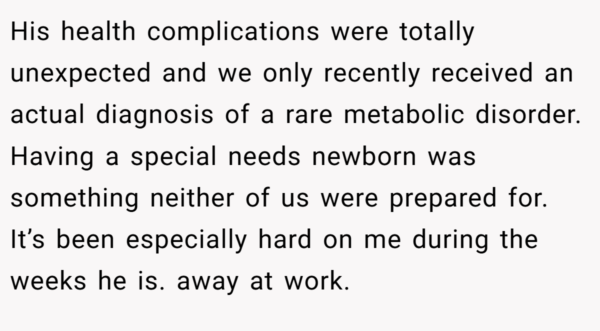 His health complications were totally unexpected and we only recently received an actual diagnosis of a rare metabolic disorder. Having a special needs newborn was something neither of us were prepared for. It’s been especially hard on me during the weeks he is. away at work.